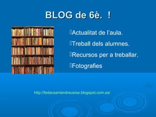 BBLLOOGG ddee 66èè.. !! 
Actualitat de l’aula. 
Treball dels alumnes. 
Recursos per a treballar. 
Fotografies 
http://fedacsantandreusise.blogspot.com.es/ 
 