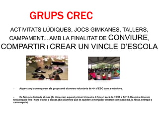 GRUPS CREC
- Aquest any començarem els grups amb alumnes voluntaris de 4rt d’ESO com a monitors.
- Es farà una trobada al mes (3r dimecres) aquest primer trimestre. L’horari serà de 13’00 a 14’15. Després dinarem
tots plegats fins l’hora d’anar a classe.(Els alumnes que es queden a menjador dinaran com cada dia, la resta, entrepà o
carmanyola)
ACTIVITATS LÚDIQUES, JOCS GIMKANES, TALLERS,
CAMPAMENT... AMB LA FINALITAT DE CONVIURE,
COMPARTIR I CREAR UN VINCLE D’ESCOLA
 