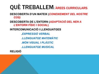 QUÈ TREBALLEM: ÀREES CURRICULARS
DESCOBERTA D’UN MATEIX (CONEIXEMENT DEL NOSTRE
COS)
DESCOBERTA DE L’ENTORN (ADAPTACIÓ DEL NEN A
L’ENTORN FÍSIC I SOCIAL)
INTERCOMUNICACIÓ I LLENGUATGES
.EXPRESSIÓ VERBAL
.LLENGUATGE MATEMÀTIC
.MÓN VISUAL I PLÀSTIC
.LLENGUATGE MUSICAL
RELIGIÓ
 