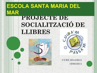 PROJECTE DE
SOCIALITZACIÓ DE
LLIBRES
CURS 2014/2015
19/06/2014
ESCOLA SANTA MARIA DEL
MAR
 