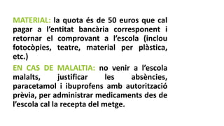 MATERIAL: la quota és de 50 euros que cal
pagar a l’entitat bancària corresponent i
retornar el comprovant a l’escola (inclou
fotocòpies, teatre, material per plàstica,
etc.)
EN CAS DE MALALTIA: no venir a l’escola
malalts, justificar les absències,
paracetamol i ibuprofens amb autorització
prèvia, per administrar medicaments des de
l’escola cal la recepta del metge.
 