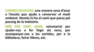 CAMINS ESCOLARS: una manera sana d’anar
a l’escola que ajuda a conservar el medi
ambient. Només hi ha el camí que passa pel
passeig de la Indústria.
MÉS PER SANT JOAN: voluntariat per
ajudar-nos a fer llegir als nens, per
acompanyar-nos a les sortides, per a la
biblioteca, folrar llibres, etc.
 