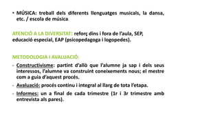 • MÚSICA: treball dels diferents llenguatges musicals, la dansa,
etc. / escola de música.
ATENCIÓ A LA DIVERSITAT: reforç dins i fora de l’aula, SEP,
educació especial, EAP (psicopedagoga i logopedes).
METODOLOGIA I AVALUACIÓ:
- Constructivisme: partint d’allò que l’alumne ja sap i dels seus
interessos, l’alumne va construint coneixements nous; el mestre
com a guia d’aquest procés.
- Avaluació: procés continu i integral al llarg de tota l’etapa.
- Informes: un a final de cada trimestre (1r i 3r trimestre amb
entrevista als pares).
 