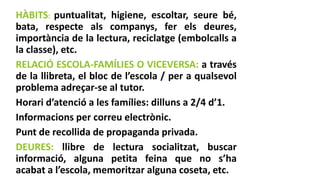 HÀBITS: puntualitat, higiene, escoltar, seure bé,
bata, respecte als companys, fer els deures,
importància de la lectura, reciclatge (embolcalls a
la classe), etc.
RELACIÓ ESCOLA-FAMÍLIES O VICEVERSA: a través
de la llibreta, el bloc de l’escola / per a qualsevol
problema adreçar-se al tutor.
Horari d’atenció a les famílies: dilluns a 2/4 d’1.
Informacions per correu electrònic.
Punt de recollida de propaganda privada.
DEURES: llibre de lectura socialitzat, buscar
informació, alguna petita feina que no s’ha
acabat a l’escola, memoritzar alguna coseta, etc.
 