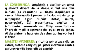 LA CONFERÈNCIA: consisteix a explicar un tema
qualsevol davant de la classe durant uns deu
minuts (és voluntari). Es tracta d’aprendre a
cercar informació i presentar-la davant del grup
mitjançant algun suport (fotos, mural,
powerpoint). Cal presentar-se, explicar la
informació i acomiadar-se. S’exposaran totes a
l’hora de medi la setmana del 16 al 20 de gener.
Al desembre ja hauríem de saber qui les vol fer i
el tema.
MALETES VIATGERES: un conte per a cada dia en
català, castellà i anglès, pel plaer d’explicar contes
als vostres fills i que ells us escoltin.
 