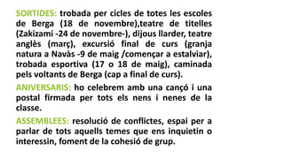 SORTIDES: trobada per cicles de totes les escoles
de Berga (18 de novembre),teatre de titelles
(Zakizami -24 de novembre-), dijous llarder, teatre
anglès (març), excursió final de curs (granja
natura a Navàs -9 de maig /començar a estalviar),
trobada esportiva (17 o 18 de maig), caminada
pels voltants de Berga (cap a final de curs).
ANIVERSARIS: ho celebrem amb una cançó i una
postal firmada per tots els nens i nenes de la
classe.
ASSEMBLEES: resolució de conflictes, espai per a
parlar de tots aquells temes que ens inquietin o
interessin, foment de la cohesió de grup.
 