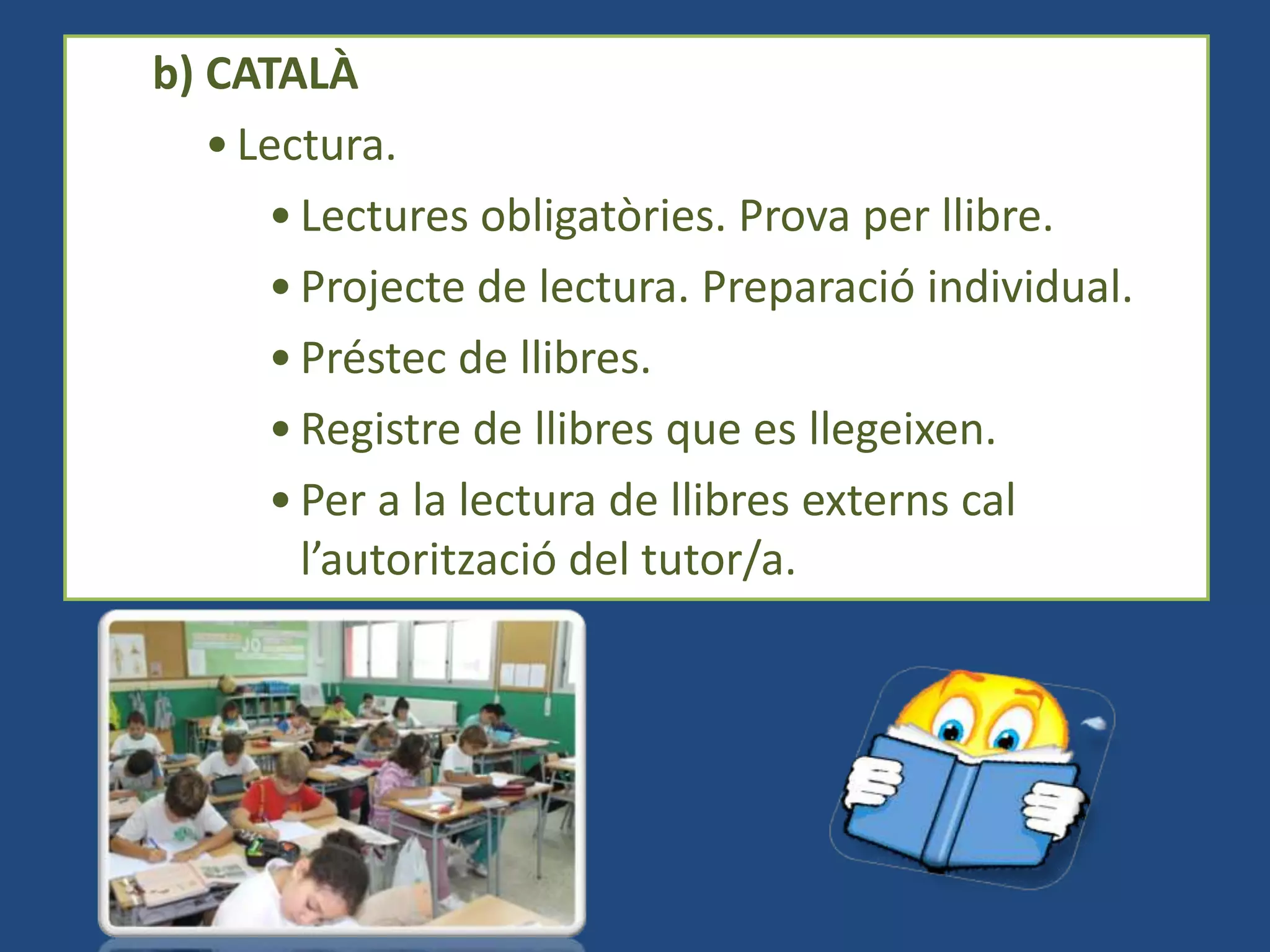 b) CATALÀ
   • Lectura.
      • Lectures obligatòries. Prova per llibre.
      • Projecte de lectura. Preparació individual.
      • Préstec de llibres.
      • Registre de llibres que es llegeixen.
      • Per a la lectura de llibres externs cal
        l’autorització del tutor/a.
 