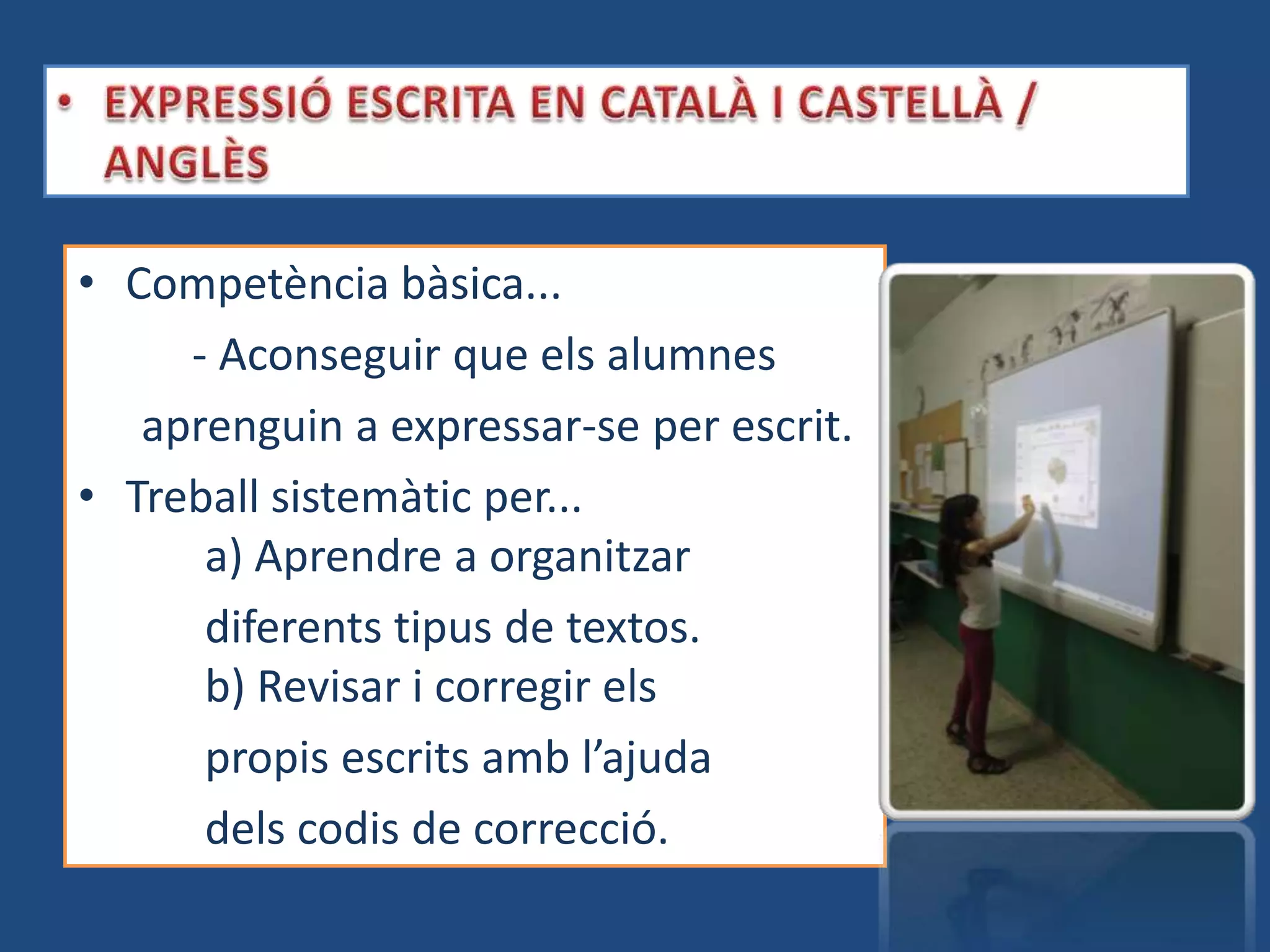 • Competència bàsica...
     - Aconseguir que els alumnes
   aprenguin a expressar-se per escrit.
• Treball sistemàtic per...
      a) Aprendre a organitzar
      diferents tipus de textos.
      b) Revisar i corregir els
      propis escrits amb l’ajuda
      dels codis de correcció.
 