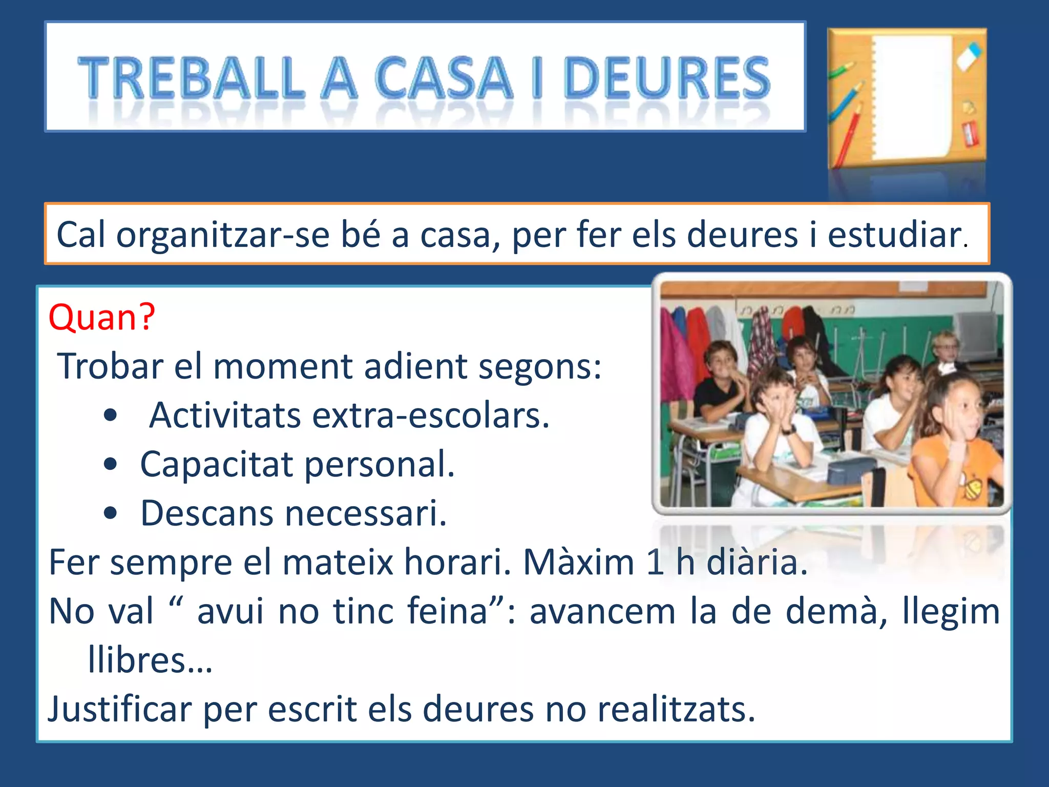 Cal organitzar-se bé a casa, per fer els deures i estudiar.

Quan?
 Trobar el moment adient segons:
    • Activitats extra-escolars.
    • Capacitat personal.
    • Descans necessari.
Fer sempre el mateix horari. Màxim 1 h diària.
No val “ avui no tinc feina”: avancem la de demà, llegim
   llibres…
Justificar per escrit els deures no realitzats.
 