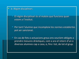  b. Règim disciplinari.b. Règim disciplinari.
 El règim disciplinari és el mateix que funciona quanEl règim disciplinari és el mateix que funciona quan
estem a l’institut.estem a l’institut.
 Per tant l’alumne que incompleixi les normes establertesPer tant l’alumne que incompleixi les normes establertes
pot ser sancionat.pot ser sancionat.
 En cas de fets o actuacions greus ens veuríem obligats aEn cas de fets o actuacions greus ens veuríem obligats a
prendre mesures dràstiques, com a ara el retorn d’un oprendre mesures dràstiques, com a ara el retorn d’un o
diversos alumnes cap a casa, o, fins i tot, de tot el grup.diversos alumnes cap a casa, o, fins i tot, de tot el grup.
 