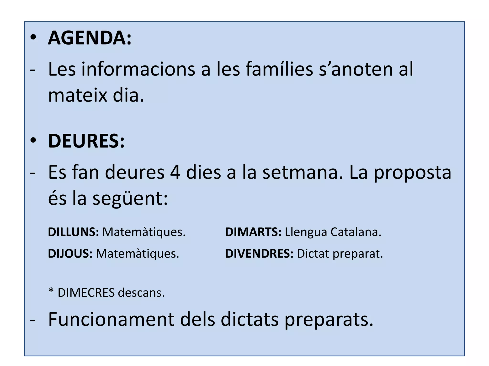 • AGENDA:
- Les informacions a les famílies s’anoten al
  mateix dia.

• DEURES:
- Es fan deures 4 dies a la setmana. La proposta
  és la següent:
  DILLUNS: Matemàtiques.   DIMARTS: Llengua Catalana.
  DIJOUS: Matemàtiques.    DIVENDRES: Dictat preparat.

  * DIMECRES descans.

- Funcionament dels dictats preparats.
 