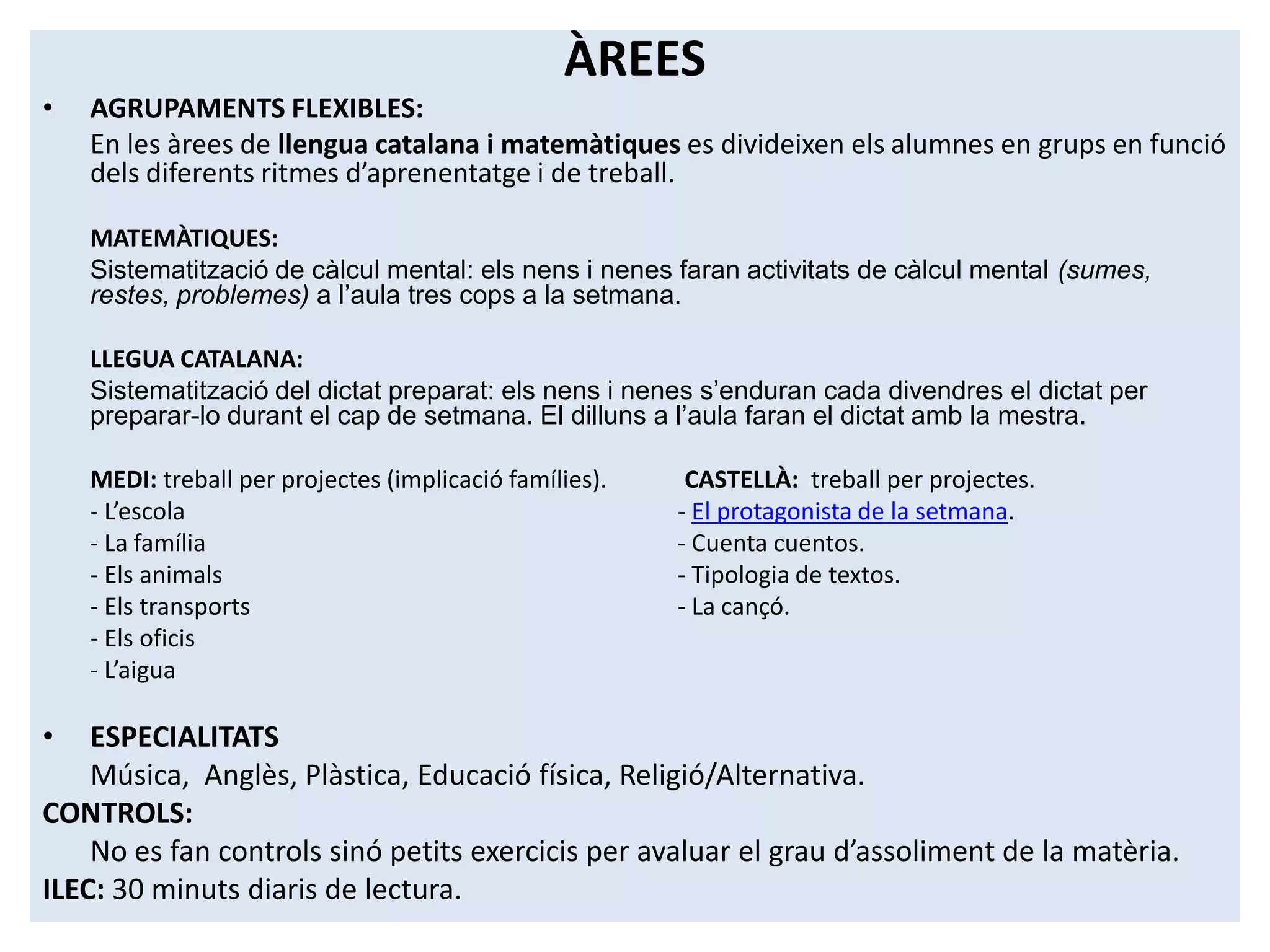 ÀREES
•   AGRUPAMENTS FLEXIBLES:
    En les àrees de llengua catalana i matemàtiques es divideixen els alumnes en grups en funció
    dels diferents ritmes d’aprenentatge i de treball.

    MATEMÀTIQUES:
    Sistematització de càlcul mental: els nens i nenes faran activitats de càlcul mental (sumes,
    restes, problemes) a l’aula tres cops a la setmana.

    LLEGUA CATALANA:
    Sistematització del dictat preparat: els nens i nenes s’enduran cada divendres el dictat per
    preparar-lo durant el cap de setmana. El dilluns a l’aula faran el dictat amb la mestra.

    MEDI: treball per projectes (implicació famílies).    CASTELLÀ: treball per projectes.
    - L’escola                                           - El protagonista de la setmana.
    - La família                                         - Cuenta cuentos.
    - Els animals                                        - Tipologia de textos.
    - Els transports                                     - La cançó.
    - Els oficis
    - L’aigua

•   ESPECIALITATS
    Música, Anglès, Plàstica, Educació física, Religió/Alternativa.
CONTROLS:
    No es fan controls sinó petits exercicis per avaluar el grau d’assoliment de la matèria.
ILEC: 30 minuts diaris de lectura.
 