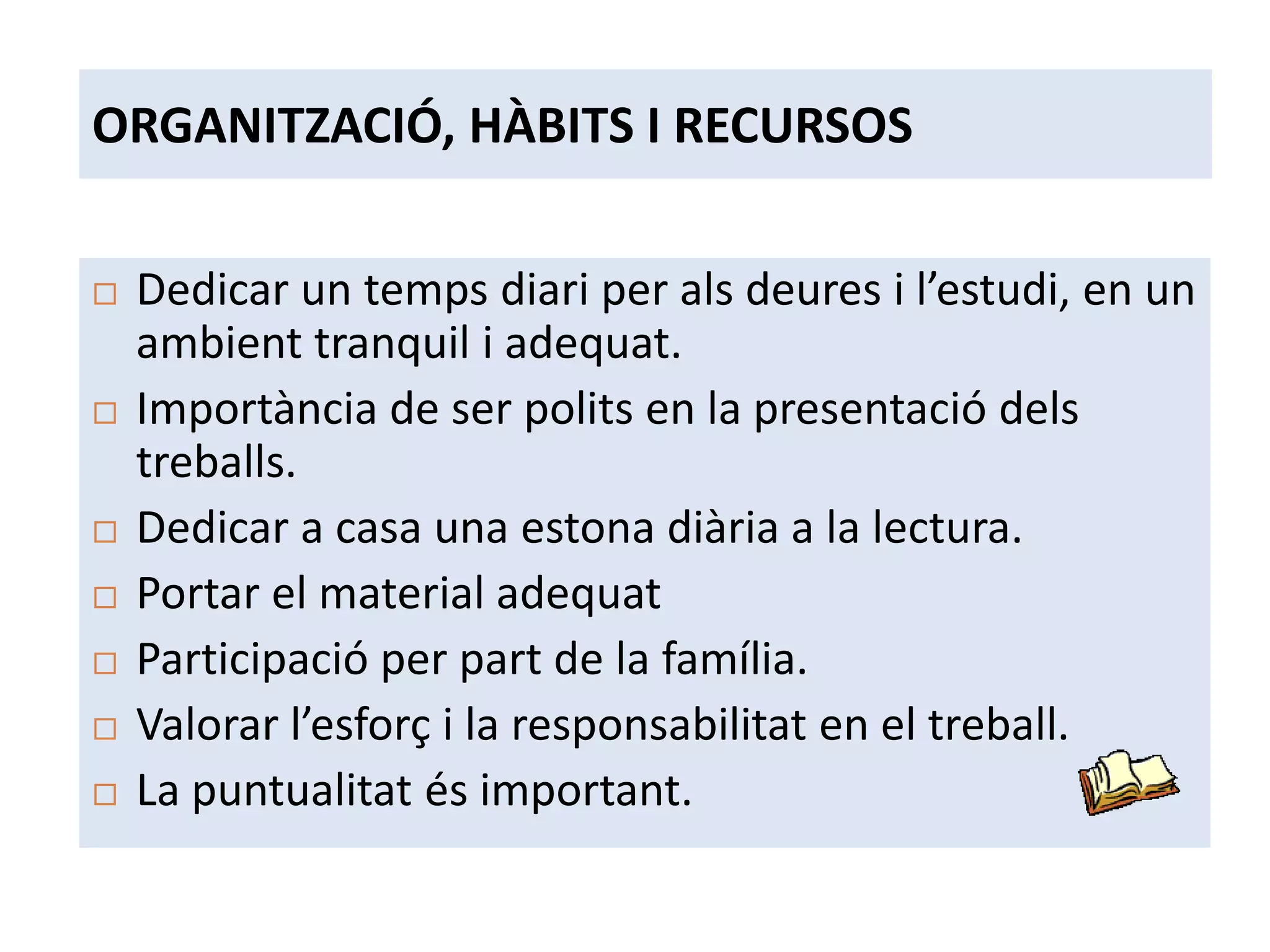 ORGANITZACIÓ, HÀBITS I RECURSOS

   Dedicar un temps diari per als deures i l’estudi, en un
    ambient tranquil i adequat.
   Importància de ser polits en la presentació dels
    treballs.
   Dedicar a casa una estona diària a la lectura.
   Portar el material adequat
   Participació per part de la família.
   Valorar l’esforç i la responsabilitat en el treball.
   La puntualitat és important.
 