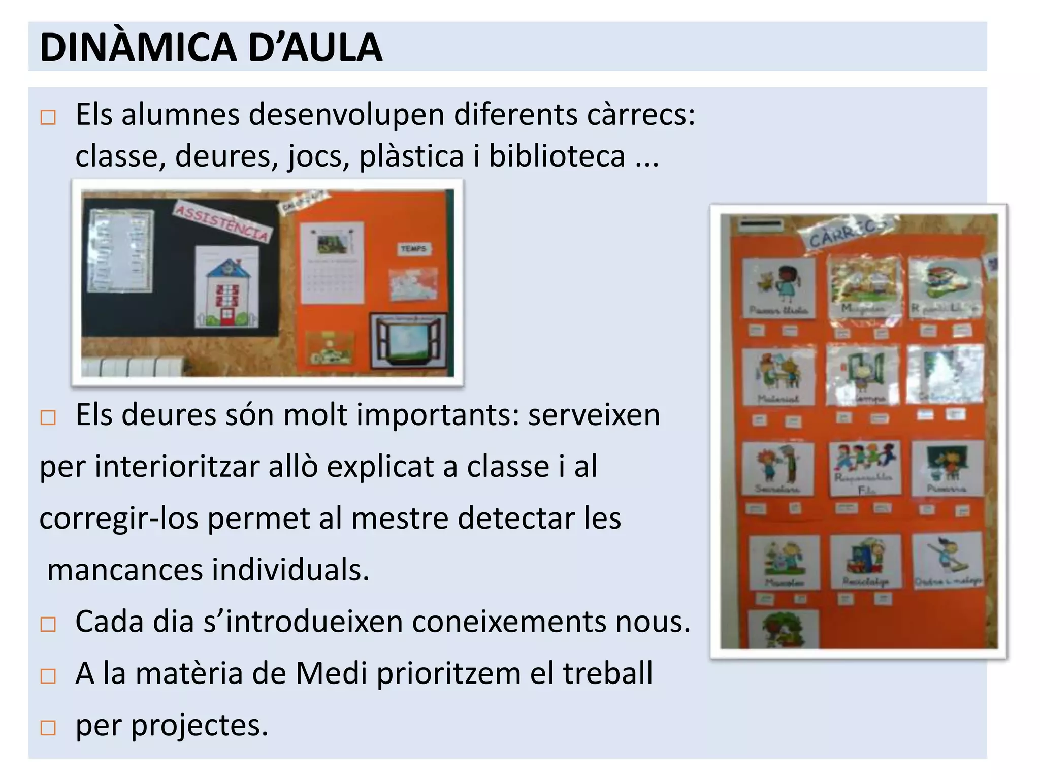 DINÀMICA D’AULA
   Els alumnes desenvolupen diferents càrrecs:
    classe, deures, jocs, plàstica i biblioteca ...




 Els deures són molt importants: serveixen
per interioritzar allò explicat a classe i al
corregir-los permet al mestre detectar les
 mancances individuals.
 Cada dia s’introdueixen coneixements nous.

 A la matèria de Medi prioritzem el treball

 per projectes.
 