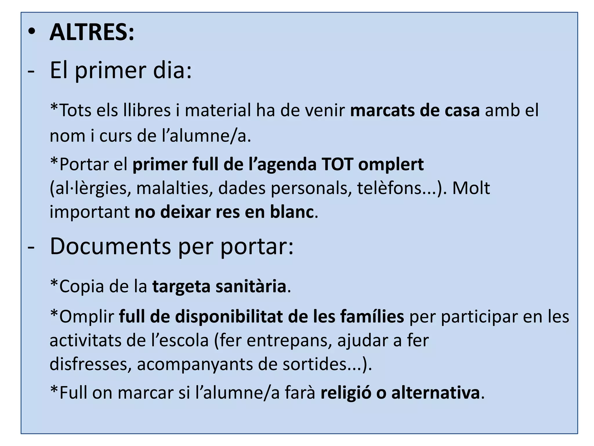 • ALTRES:
- El primer dia:
  *Tots els llibres i material ha de venir marcats de casa amb el
  nom i curs de l’alumne/a.
  *Portar el primer full de l’agenda TOT omplert
  (al·lèrgies, malalties, dades personals, telèfons...). Molt
  important no deixar res en blanc.
- Documents per portar:
  *Copia de la targeta sanitària.
  *Omplir full de disponibilitat de les famílies per participar en les
  activitats de l’escola (fer entrepans, ajudar a fer
  disfresses, acompanyants de sortides...).
  *Full on marcar si l’alumne/a farà religió o alternativa.
 