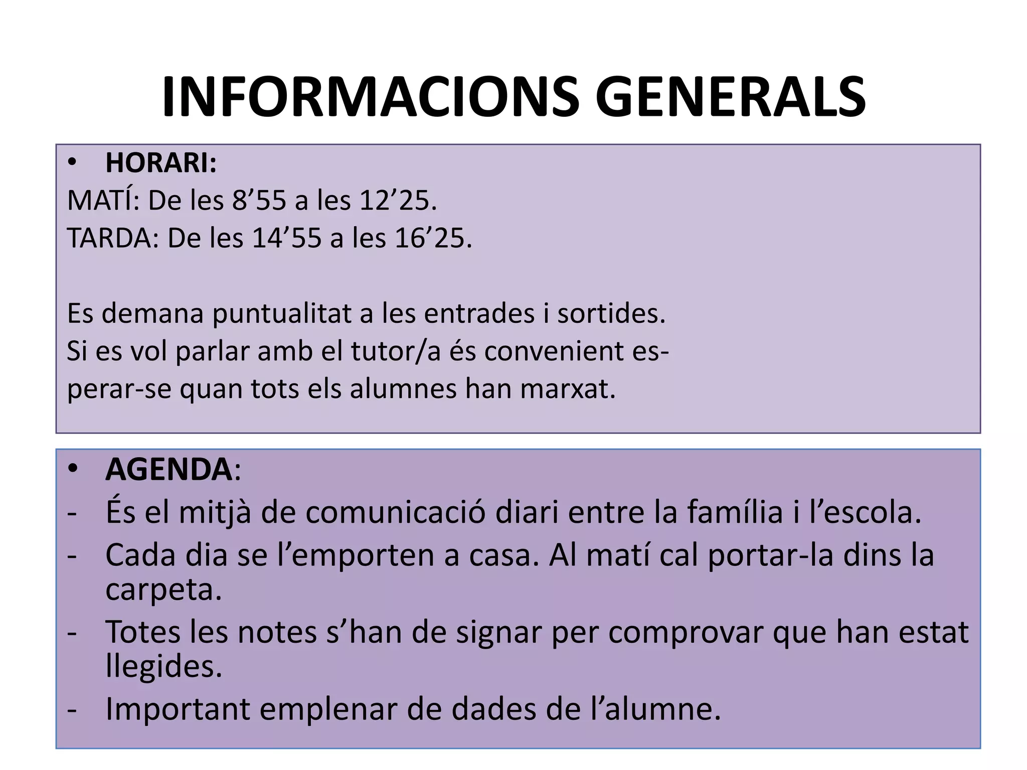 INFORMACIONS GENERALS
• HORARI:
MATÍ: De les 8’55 a les 12’25.
TARDA: De les 14’55 a les 16’25.

Es demana puntualitat a les entrades i sortides.
Si es vol parlar amb el tutor/a és convenient es-
perar-se quan tots els alumnes han marxat.

• AGENDA:
- És el mitjà de comunicació diari entre la família i l’escola.
- Cada dia se l’emporten a casa. Al matí cal portar-la dins la
  carpeta.
- Totes les notes s’han de signar per comprovar que han estat
  llegides.
- Important emplenar de dades de l’alumne.
 