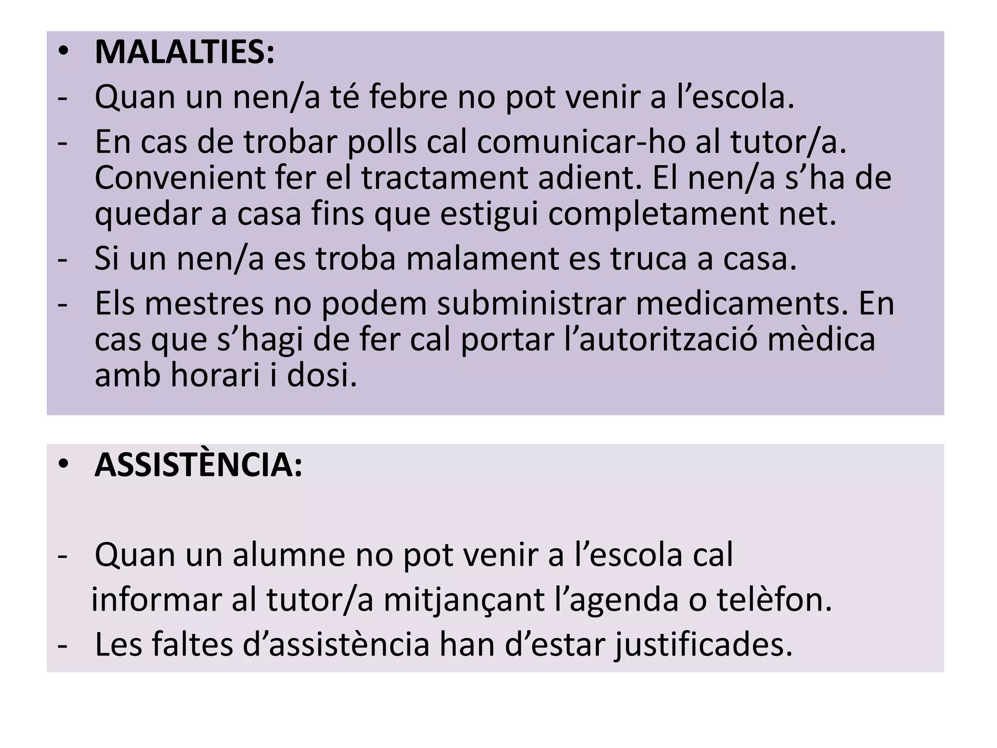 • MALALTIES:
- Quan un nen/a té febre no pot venir a l’escola.
- En cas de trobar polls cal comunicar-ho al tutor/a.
  Convenient fer el tractament adient. El nen/a s’ha de
  quedar a casa fins que estigui completament net.
- Si un nen/a es troba malament es truca a casa.
- Els mestres no podem subministrar medicaments. En
  cas que s’hagi de fer cal portar l’autorització mèdica
  amb horari i dosi.

• ASSISTÈNCIA:

- Quan un alumne no pot venir a l’escola cal
  informar al tutor/a mitjançant l’agenda o telèfon.
- Les faltes d’assistència han d’estar justificades.
 