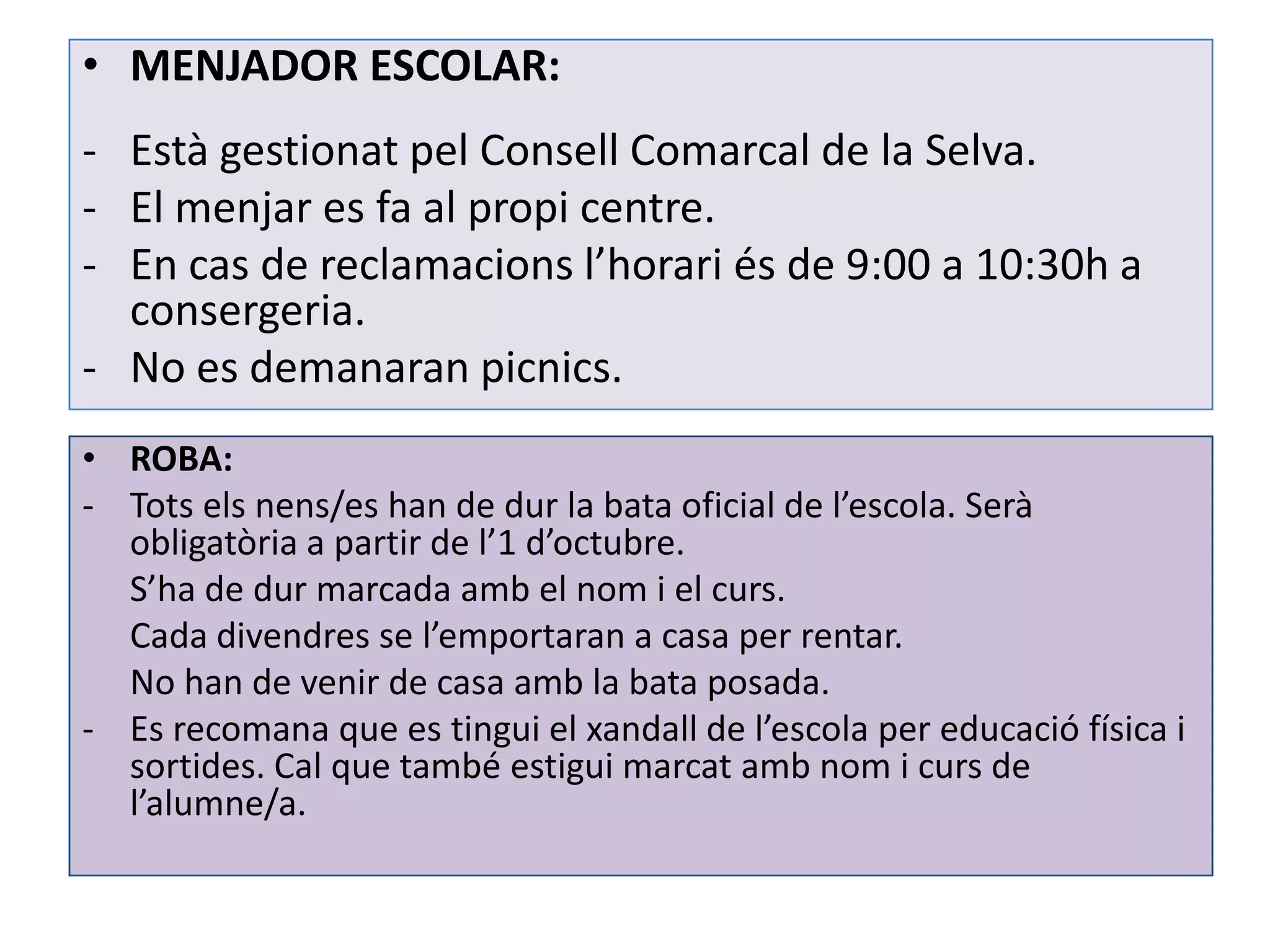 • MENJADOR ESCOLAR:
- Està gestionat pel Consell Comarcal de la Selva.
- El menjar es fa al propi centre.
- En cas de reclamacions l’horari és de 9:00 a 10:30h a
  consergeria.
- No es demanaran picnics.
• ROBA:
- Tots els nens/es han de dur la bata oficial de l’escola. Serà
  obligatòria a partir de l’1 d’octubre.
  S’ha de dur marcada amb el nom i el curs.
  Cada divendres se l’emportaran a casa per rentar.
  No han de venir de casa amb la bata posada.
- Es recomana que es tingui el xandall de l’escola per educació física i
  sortides. Cal que també estigui marcat amb nom i curs de
  l’alumne/a.
 