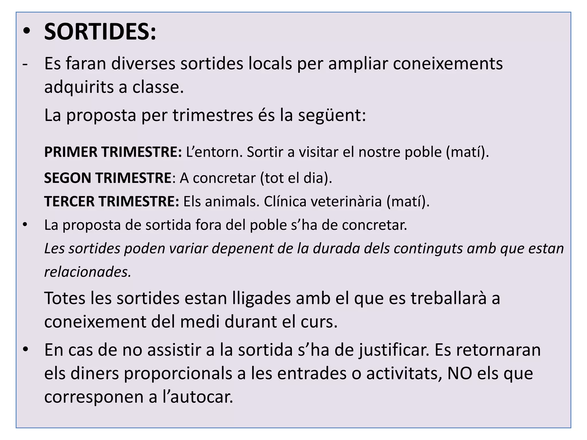 • SORTIDES:
- Es faran diverses sortides locals per ampliar coneixements
  adquirits a classe.
  La proposta per trimestres és la següent:
   PRIMER TRIMESTRE: L’entorn. Sortir a visitar el nostre poble (matí).
  SEGON TRIMESTRE: A concretar (tot el dia).
  TERCER TRIMESTRE: Els animals. Clínica veterinària (matí).
• La proposta de sortida fora del poble s’ha de concretar.
  Les sortides poden variar depenent de la durada dels continguts amb que estan
  relacionades.
  Totes les sortides estan lligades amb el que es treballarà a
  coneixement del medi durant el curs.
• En cas de no assistir a la sortida s’ha de justificar. Es retornaran
  els diners proporcionals a les entrades o activitats, NO els que
  corresponen a l’autocar.
 