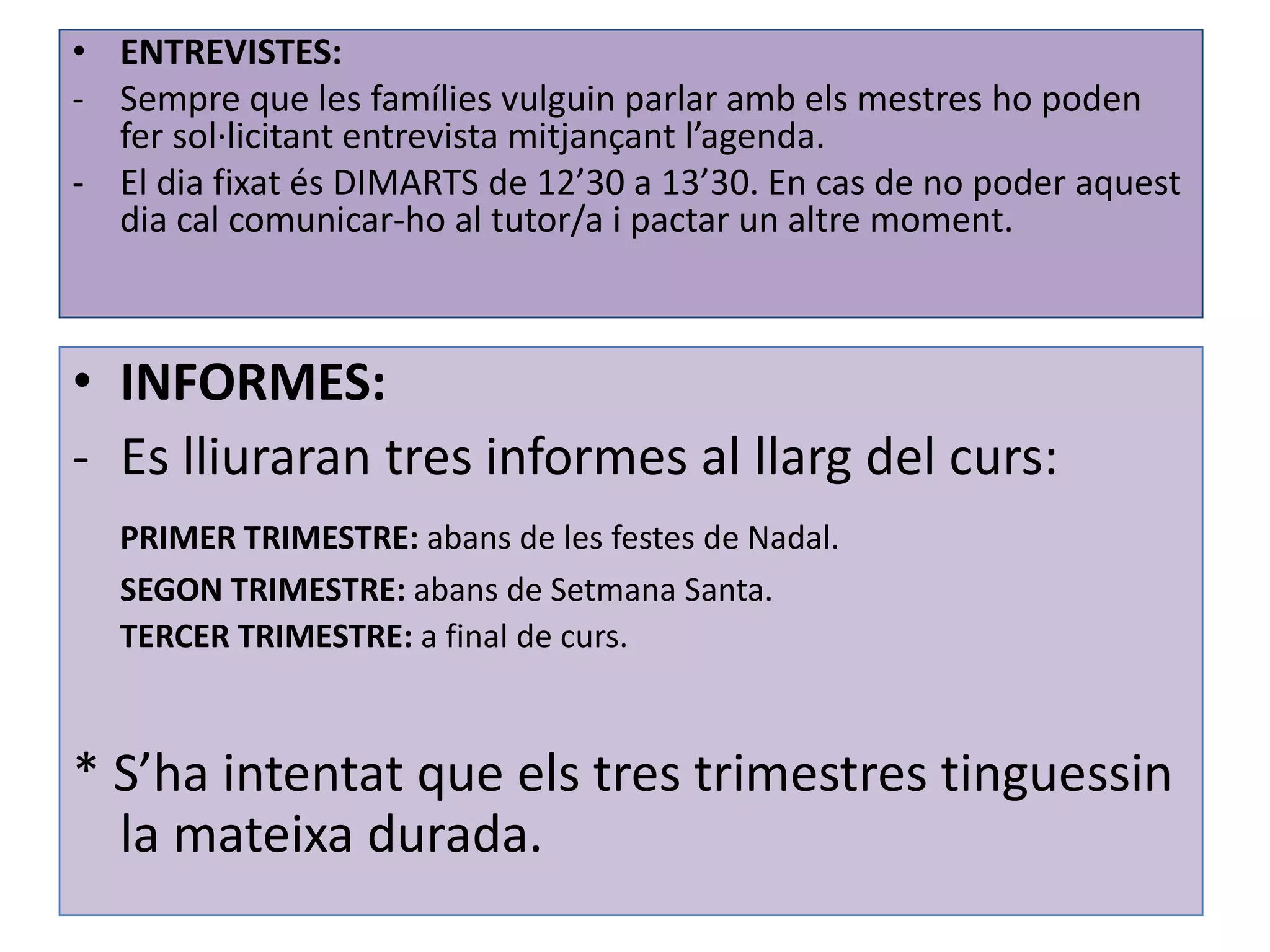 • ENTREVISTES:
- Sempre que les famílies vulguin parlar amb els mestres ho poden
  fer sol·licitant entrevista mitjançant l’agenda.
- El dia fixat és DIMARTS de 12’30 a 13’30. En cas de no poder aquest
  dia cal comunicar-ho al tutor/a i pactar un altre moment.



• INFORMES:
- Es lliuraran tres informes al llarg del curs:
  PRIMER TRIMESTRE: abans de les festes de Nadal.
  SEGON TRIMESTRE: abans de Setmana Santa.
  TERCER TRIMESTRE: a final de curs.



* S’ha intentat que els tres trimestres tinguessin
  la mateixa durada.
 