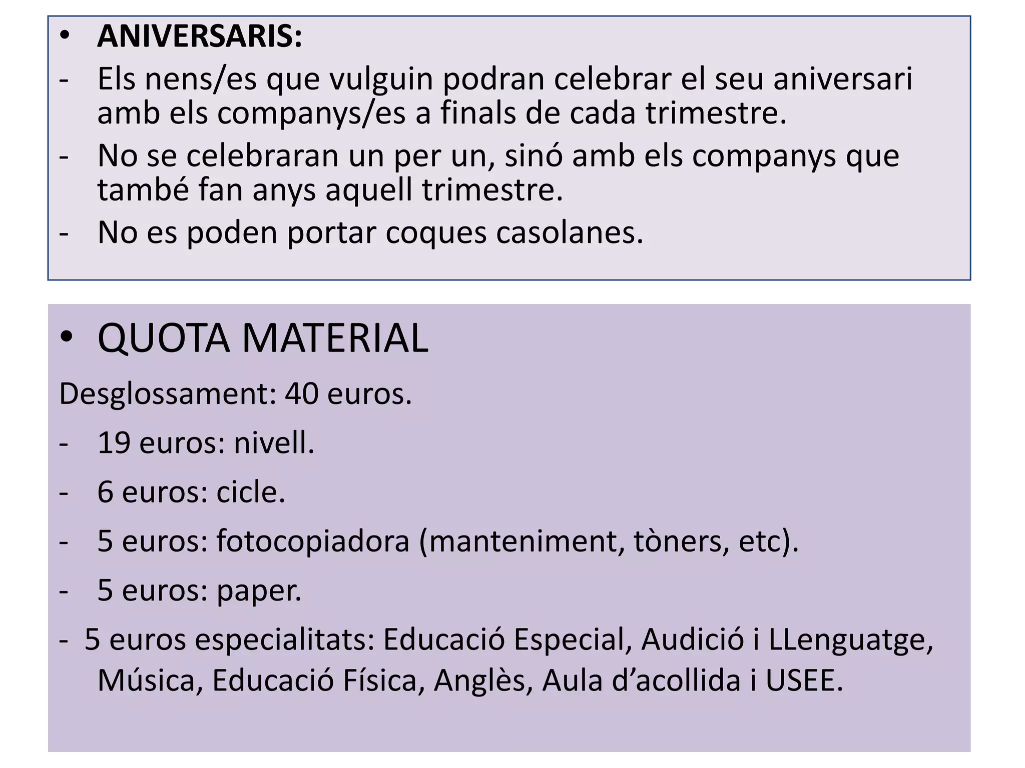 • ANIVERSARIS:
- Els nens/es que vulguin podran celebrar el seu aniversari
  amb els companys/es a finals de cada trimestre.
- No se celebraran un per un, sinó amb els companys que
  també fan anys aquell trimestre.
- No es poden portar coques casolanes.


• QUOTA MATERIAL
Desglossament: 40 euros.
- 19 euros: nivell.
- 6 euros: cicle.
- 5 euros: fotocopiadora (manteniment, tòners, etc).
- 5 euros: paper.
- 5 euros especialitats: Educació Especial, Audició i LLenguatge,
   Música, Educació Física, Anglès, Aula d’acollida i USEE.
 
