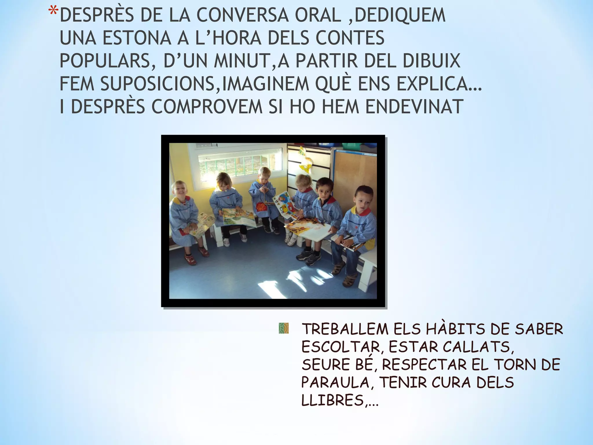 *DESPRÈS DE LA CONVERSA ORAL ,DEDIQUEM
 UNA ESTONA A L’HORA DELS CONTES
 POPULARS, D’UN MINUT,A PARTIR DEL DIBUIX
 FEM SUPOSICIONS,IMAGINEM QUÈ ENS EXPLICA…
 I DESPRÈS COMPROVEM SI HO HEM ENDEVINAT




                        TREBALLEM ELS HÀBITS DE SABER
                        ESCOLTAR, ESTAR CALLATS,
                        SEURE BÉ, RESPECTAR EL TORN DE
                        PARAULA, TENIR CURA DELS
                        LLIBRES,...
 