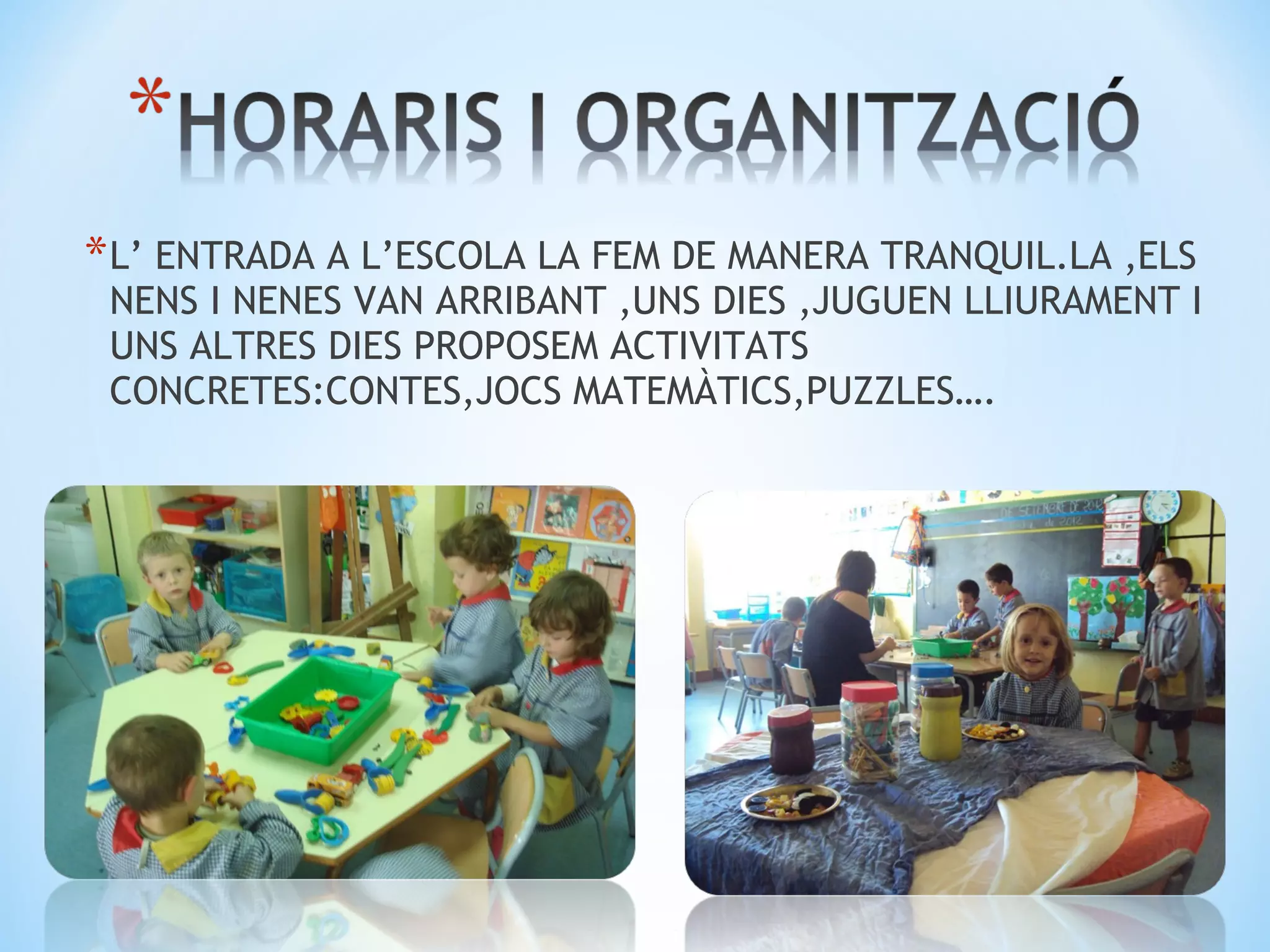 * L’ ENTRADA A L’ESCOLA LA FEM DE MANERA TRANQUIL.LA ,ELS
 NENS I NENES VAN ARRIBANT ,UNS DIES ,JUGUEN LLIURAMENT I
 UNS ALTRES DIES PROPOSEM ACTIVITATS
 CONCRETES:CONTES,JOCS MATEMÀTICS,PUZZLES….
 