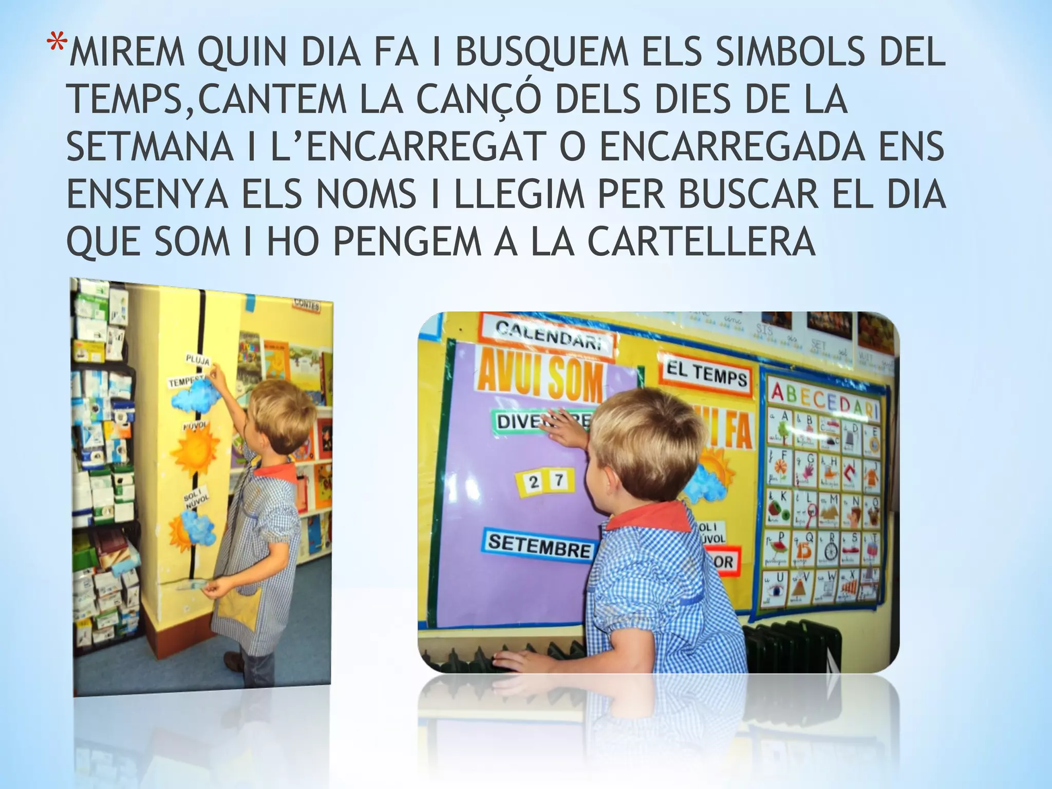 *MIREM QUIN DIA FA I BUSQUEM ELS SIMBOLS DEL
 TEMPS,CANTEM LA CANÇÓ DELS DIES DE LA
 SETMANA I L’ENCARREGAT O ENCARREGADA ENS
 ENSENYA ELS NOMS I LLEGIM PER BUSCAR EL DIA
 QUE SOM I HO PENGEM A LA CARTELLERA
 