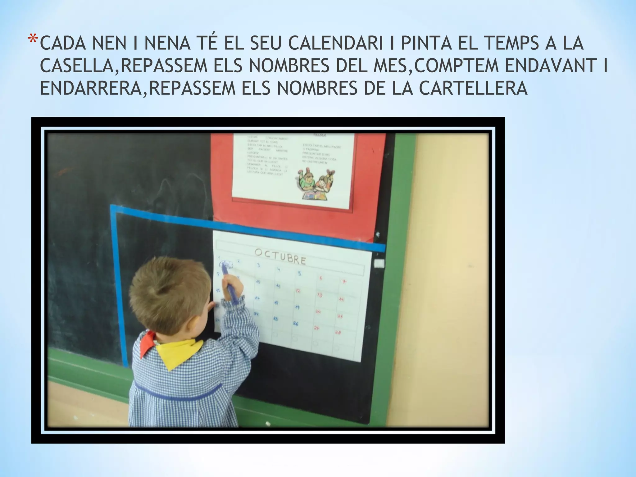* CADA NEN I NENA TÉ EL SEU CALENDARI I PINTA EL TEMPS A LA
 CASELLA,REPASSEM ELS NOMBRES DEL MES,COMPTEM ENDAVANT I
 ENDARRERA,REPASSEM ELS NOMBRES DE LA CARTELLERA
 
