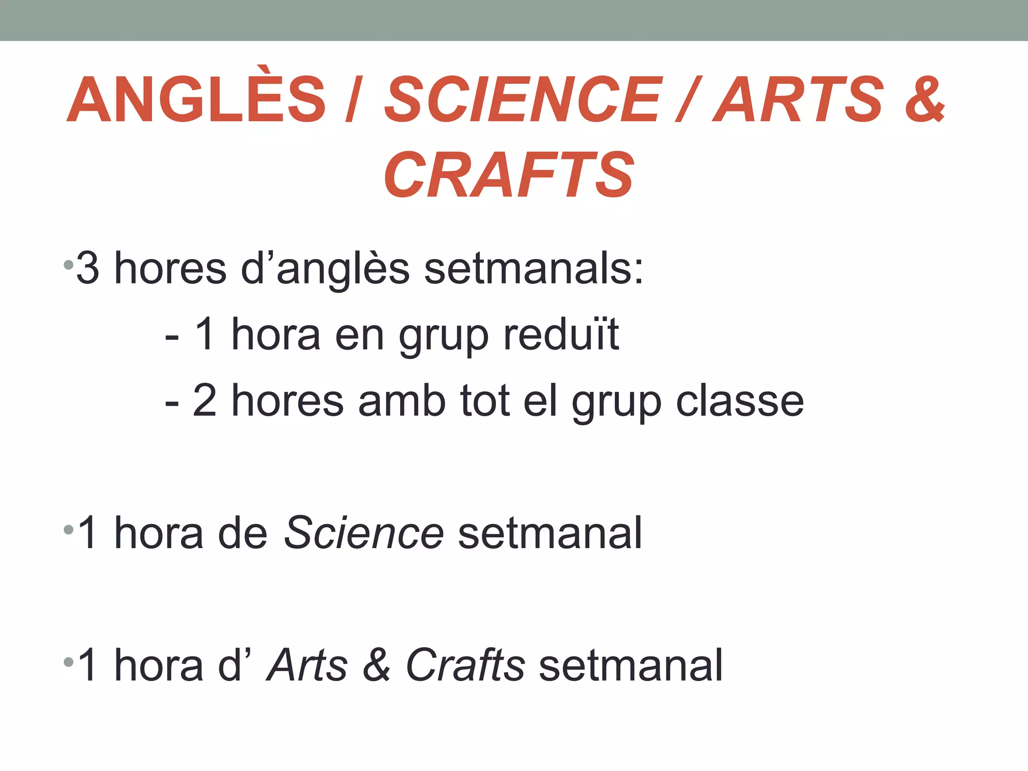 ANGLÈS / SCIENCE / ARTS &
CRAFTS
•3 hores d’anglès setmanals:
- 1 hora en grup reduït
- 2 hores amb tot el grup classe
•1 hora de Science setmanal
•1 hora d’ Arts & Crafts setmanal
 