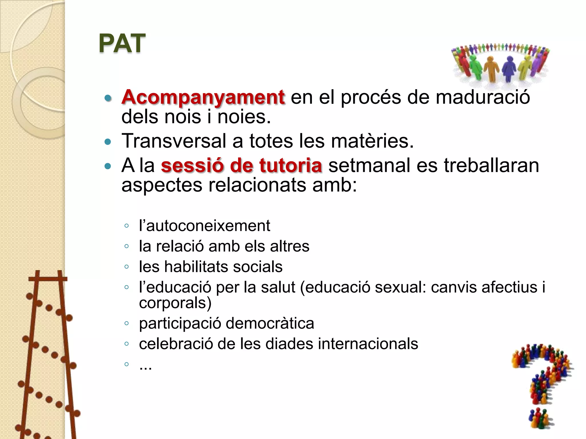 PAT
 Acompanyament en el procés de maduració
  dels nois i noies.
 Transversal a totes les matèries.
 A la sessió de tutoria setmanal es treballaran
  aspectes relacionats amb:
    ◦ l’autoconeixement
    ◦ la relació amb els altres
    ◦ les habilitats socials
    ◦ l’educació per la salut (educació sexual: canvis afectius i
      corporals)
    ◦ participació democràtica
    ◦ celebració de les diades internacionals
    ◦ ...
 