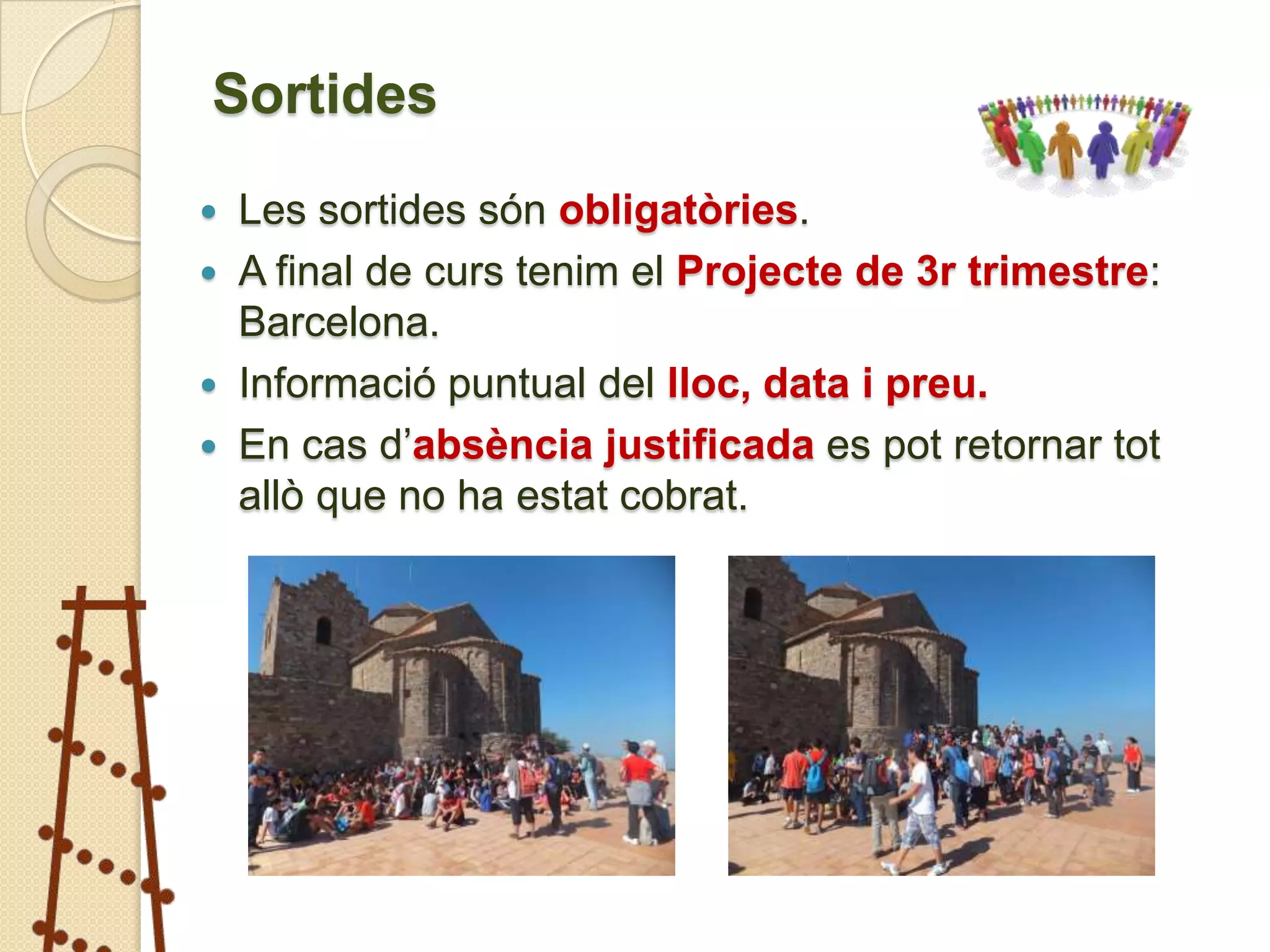 Sortides
   Les sortides són obligatòries.
   A final de curs tenim el Projecte de 3r trimestre:
    Barcelona.
   Informació puntual del lloc, data i preu.
   En cas d’absència justificada es pot retornar tot
    allò que no ha estat cobrat.
 