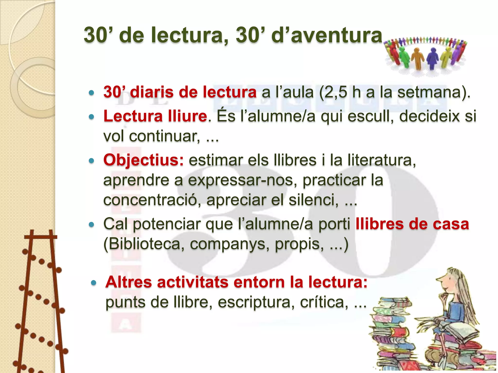 30’ de lectura, 30’ d’aventura

   30’ diaris de lectura a l’aula (2,5 h a la setmana).
   Lectura lliure. És l’alumne/a qui escull, decideix si
    vol continuar, ...
   Objectius: estimar els llibres i la literatura,
    aprendre a expressar-nos, practicar la
    concentració, apreciar el silenci, ...
   Cal potenciar que l’alumne/a porti llibres de casa
    (Biblioteca, companys, propis, ...)

   Altres activitats entorn la lectura:
    punts de llibre, escriptura, crítica, ...
 