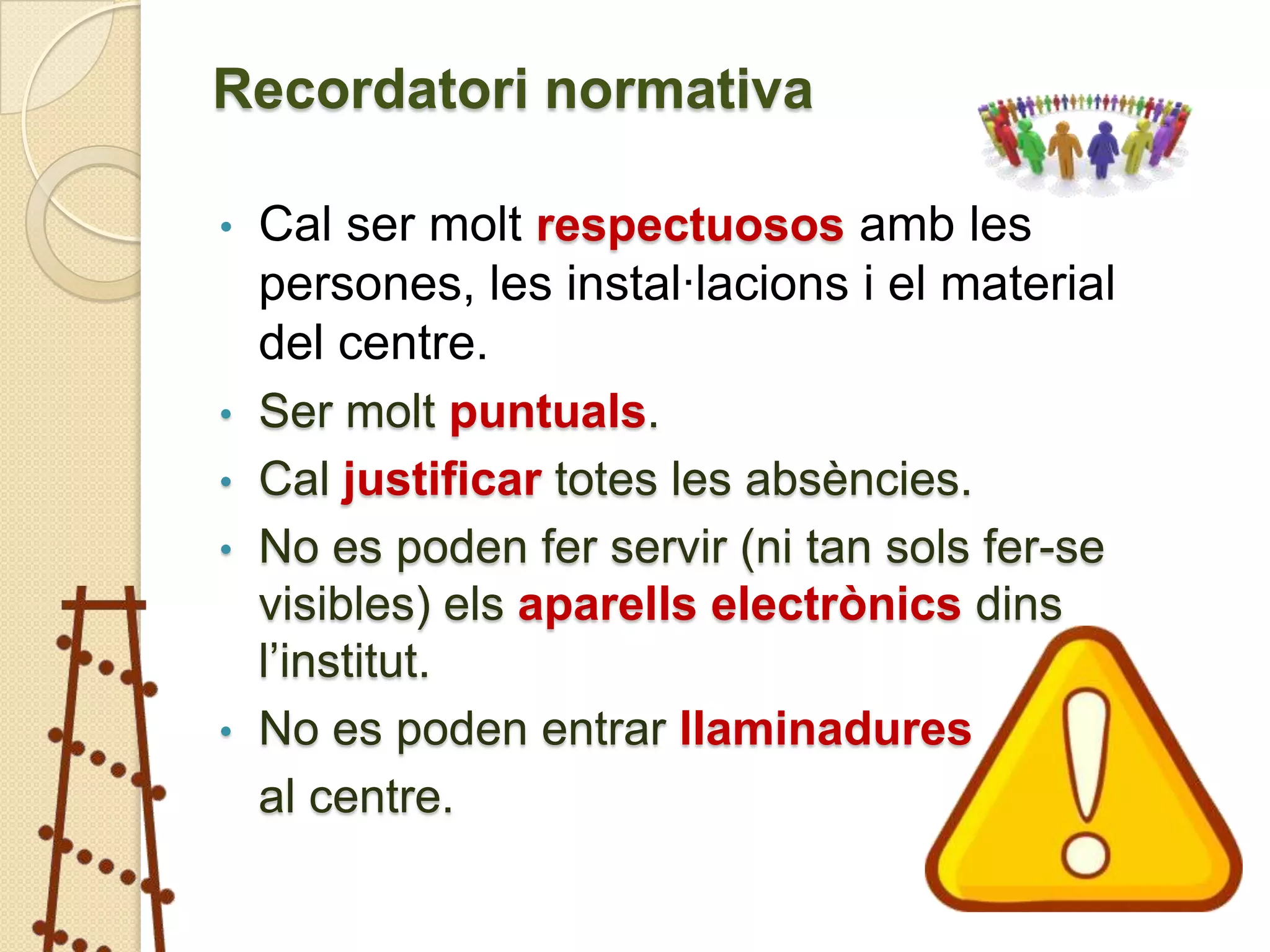 Recordatori normativa

•   Cal ser molt respectuosos amb les
    persones, les instal·lacions i el material
    del centre.
•   Ser molt puntuals.
•   Cal justificar totes les absències.
•   No es poden fer servir (ni tan sols fer-se
    visibles) els aparells electrònics dins
    l’institut.
•   No es poden entrar llaminadures
    al centre.
 