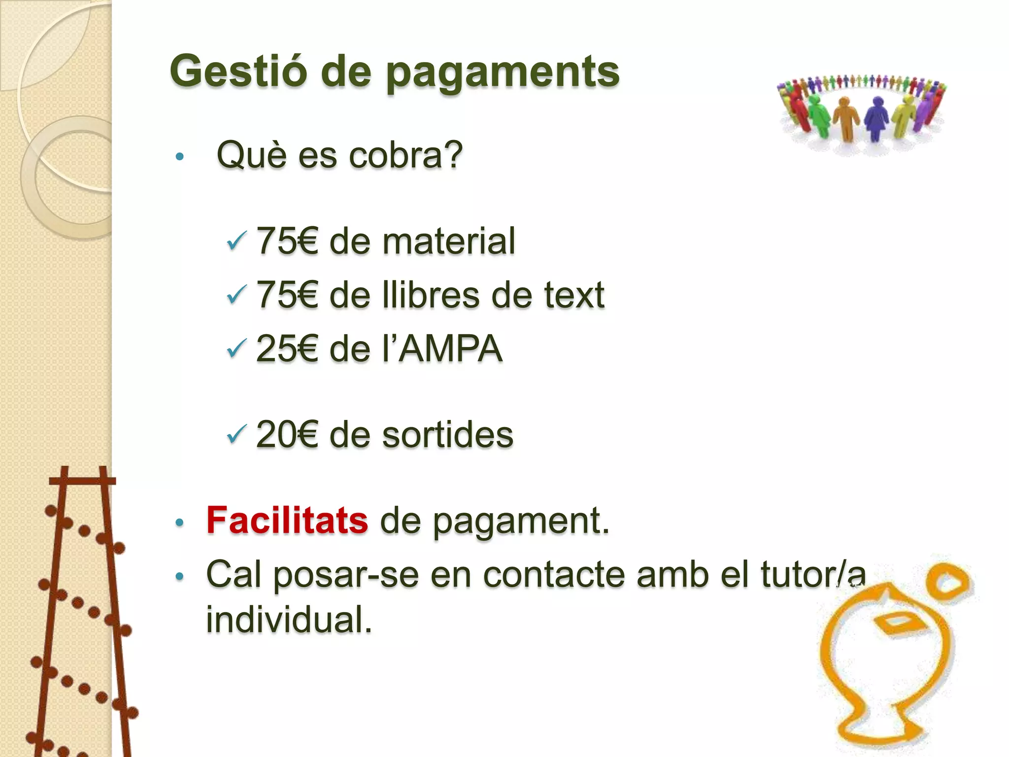 Gestió de pagaments
•   Què es cobra?

     75€ de material
     75€ de llibres de text
     25€ de l’AMPA

     20€   de sortides

• Facilitats de pagament.
• Cal posar-se en contacte amb el tutor/a
  individual.
 