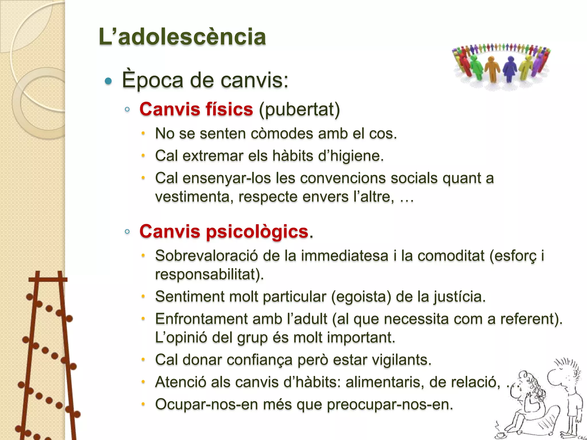 L’adolescència
   Època de canvis:
    ◦ Canvis físics (pubertat)
      No se senten còmodes amb el cos.
      Cal extremar els hàbits d’higiene.
      Cal ensenyar-los les convencions socials quant a
       vestimenta, respecte envers l’altre, …

    ◦ Canvis psicològics.
      Sobrevaloració de la immediatesa i la comoditat (esforç i
       responsabilitat).
      Sentiment molt particular (egoista) de la justícia.
      Enfrontament amb l’adult (al que necessita com a referent).
       L’opinió del grup és molt important.
      Cal donar confiança però estar vigilants.
      Atenció als canvis d’hàbits: alimentaris, de relació, …
      Ocupar-nos-en més que preocupar-nos-en.
 