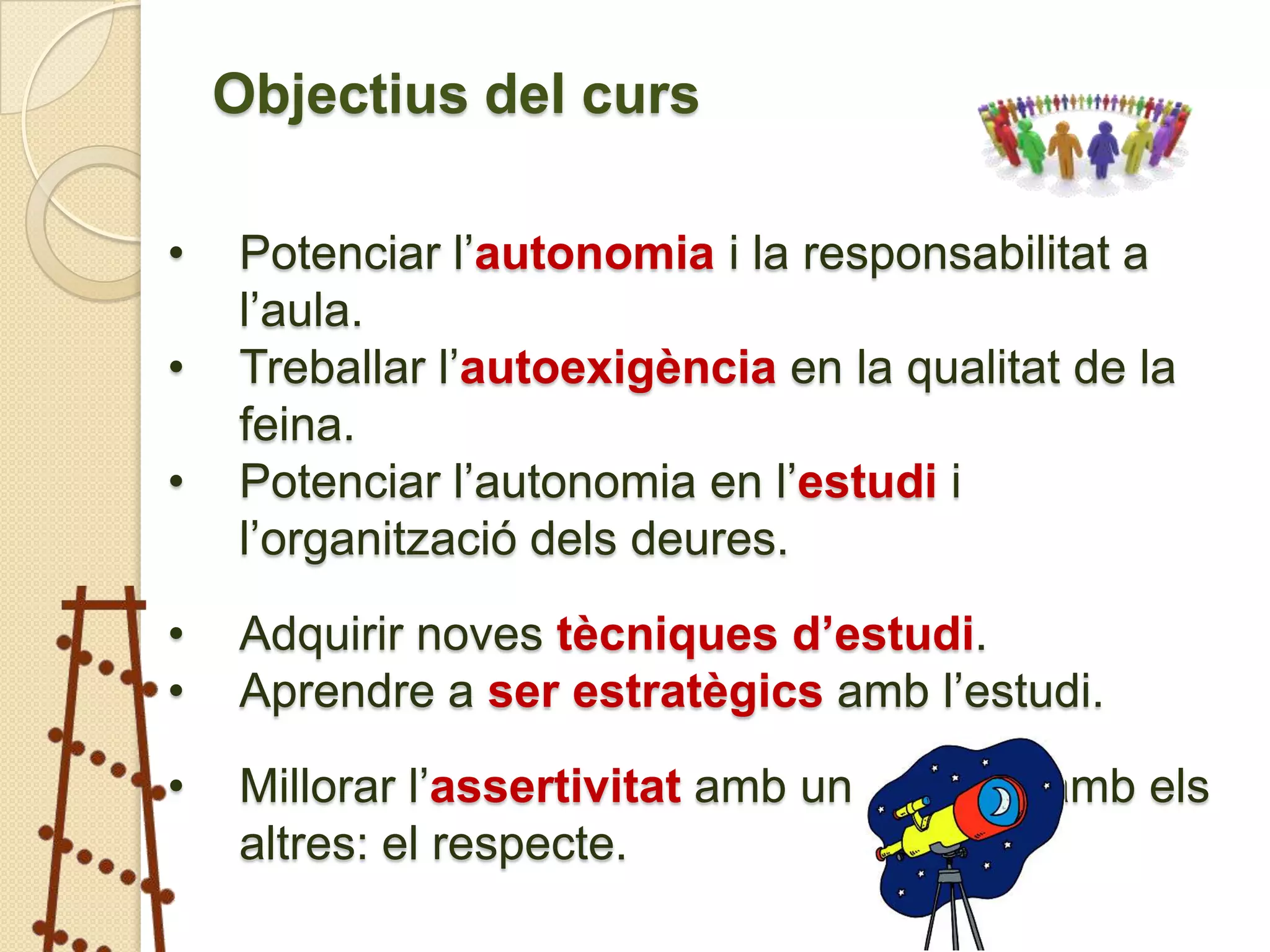 Objectius del curs

•   Potenciar l’autonomia i la responsabilitat a
    l’aula.
•   Treballar l’autoexigència en la qualitat de la
    feina.
•   Potenciar l’autonomia en l’estudi i
    l’organització dels deures.

•   Adquirir noves tècniques d’estudi.
•   Aprendre a ser estratègics amb l’estudi.

•   Millorar l’assertivitat amb un mateix i amb els
    altres: el respecte.
 