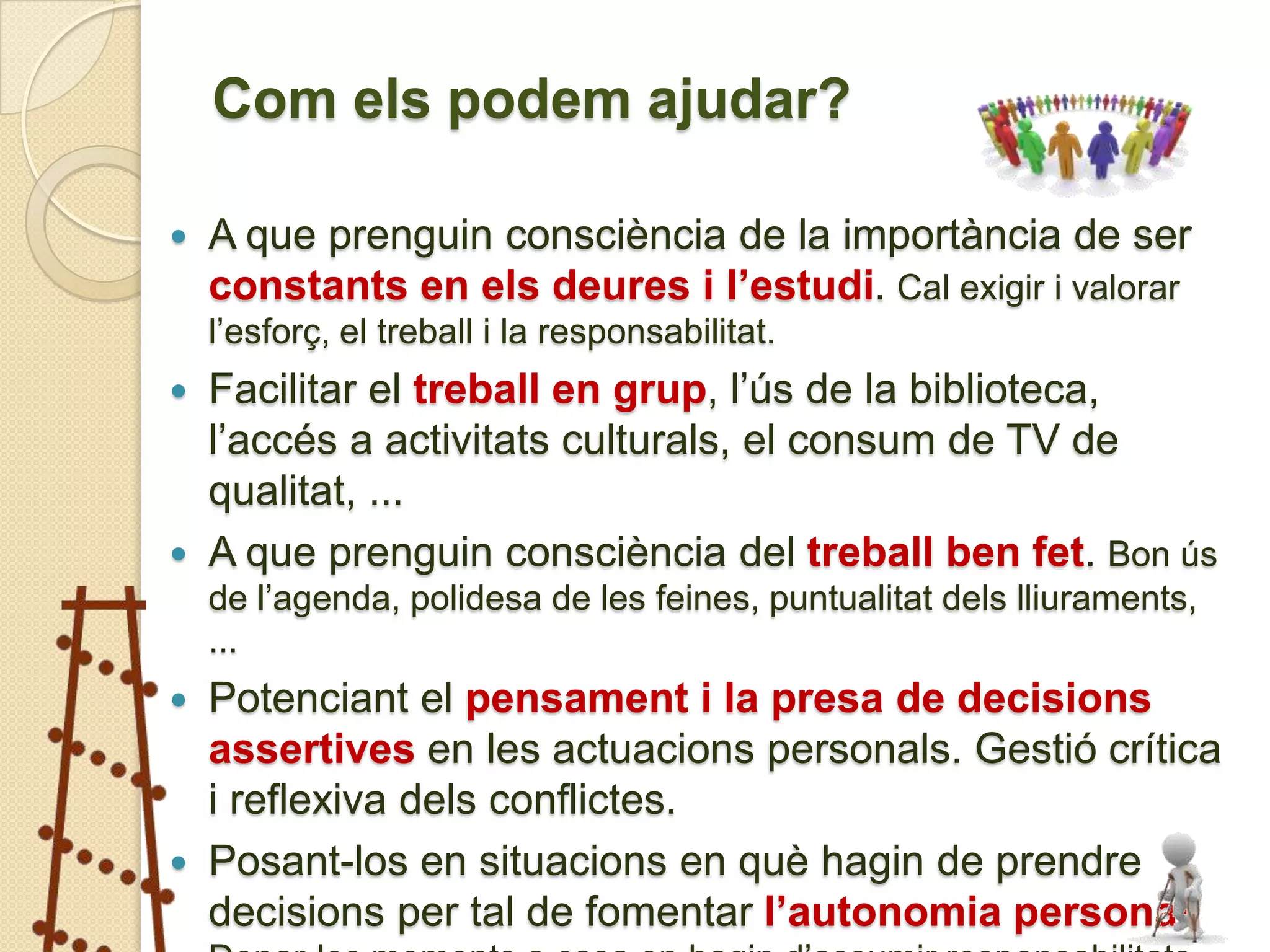Com els podem ajudar?

   A que prenguin consciència de la importància de ser
    constants en els deures i l’estudi. Cal exigir i valorar
    l’esforç, el treball i la responsabilitat.
 Facilitar el treball en grup, l’ús de la biblioteca,
  l’accés a activitats culturals, el consum de TV de
  qualitat, ...
 A que prenguin consciència del treball ben fet. Bon ús
    de l’agenda, polidesa de les feines, puntualitat dels lliuraments,
    ...
   Potenciant el pensament i la presa de decisions
    assertives en les actuacions personals. Gestió crítica
    i reflexiva dels conflictes.
   Posant-los en situacions en què hagin de prendre
    decisions per tal de fomentar l’autonomia personal.
 