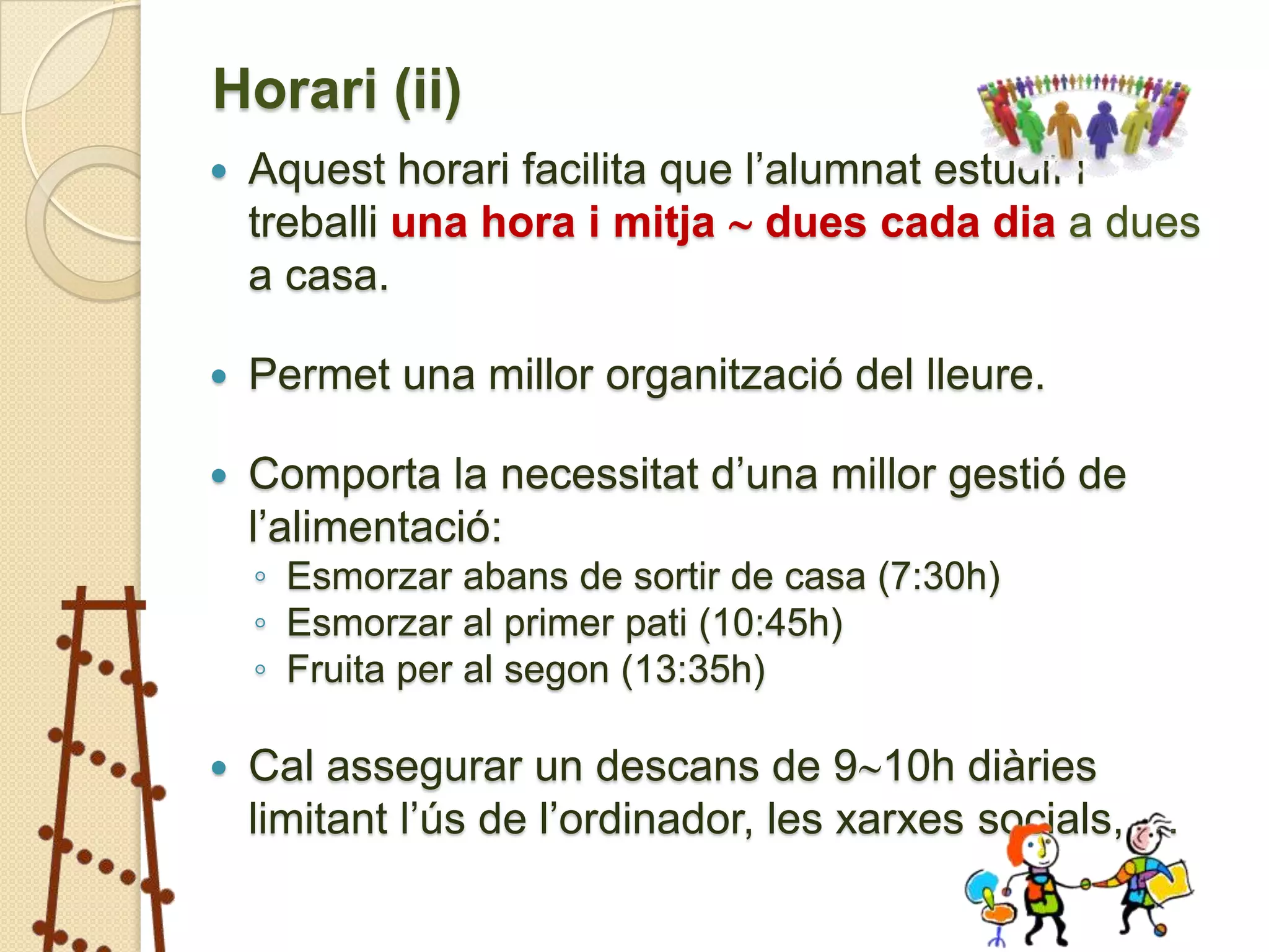 Horari (ii)
   Aquest horari facilita que l’alumnat estudiï i
    treballi una hora i mitja  dues cada dia a dues
    a casa.

   Permet una millor organització del lleure.

   Comporta la necessitat d’una millor gestió de
    l’alimentació:
    ◦ Esmorzar abans de sortir de casa (7:30h)
    ◦ Esmorzar al primer pati (10:45h)
    ◦ Fruita per al segon (13:35h)

   Cal assegurar un descans de 910h diàries
    limitant l’ús de l’ordinador, les xarxes socials, …
 