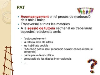 PAT
 Acompanyament en el procés de maduració
  dels nois i noies.
 Transversal a totes les matèries.
 A la sessió de tutoria setmanal es treballaran
  aspectes relacionats amb:
    ◦ l’autoconeixement
    ◦ la relació amb els altres
    ◦ les habilitats socials
    ◦ l’educació per la salut (educació sexual: canvis afectius i
      corporals)
    ◦ participació democràtica
    ◦ celebració de les diades internacionals
    ◦ ...
 