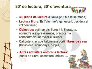 30’ de lectura, 30’ d’aventura

   30’ diaris de lectura a l’aula (2,5 h a la setmana).
   Lectura lliure. És l’alumne/a qui escull, decideix si
    vol continuar, ...
   Objectius: estimar els llibres i la literatura,
    aprendre a expressar-nos, practicar la
    concentració, apreciar el silenci, ...
   Cal potenciar que l’alumne/a porti llibres de casa
    (Biblioteca, companys, propis, ...)

   Altres activitats entorn la lectura:
    punts de llibre, escriptura, crítica, ...
 