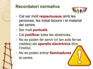 Recordatori normativa

•   Cal ser molt respectuosos amb les
    persones, les instal·lacions i el material
    del centre.
•   Ser molt puntuals.
•   Cal justificar totes les absències.
•   No es poden fer servir (ni tan sols fer-se
    visibles) els aparells electrònics dins
    l’institut.
•   No es poden entrar llaminadures
    al centre.
 