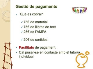 Gestió de pagaments
•   Què es cobra?

     75€ de material
     75€ de llibres de text
     25€ de l’AMPA

     20€   de sortides

• Facilitats de pagament.
• Cal posar-se en contacte amb el tutor/a
  individual.
 