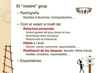 El “nostre” grup
   Radiografia
    ◦ Nombre d’alumnes, incorporacions, …

   Com el veiem a nivell de:
    ◦ Relacions personals:
       Actitud general del grup davant el curs
       Dinàmiques entre companys
       Relació amb el professorat
    ◦ Hàbits a l’aula.
       Atenció, interès, autonomia, responsabilitat, …
    ◦ Realització de les tasques: deures i feina d’aula.
       Qualitat, constància, responsabilitat, …

   Expectatives
 