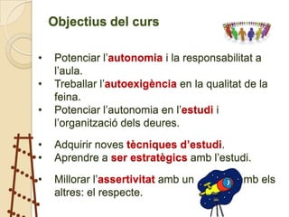 Objectius del curs

•   Potenciar l’autonomia i la responsabilitat a
    l’aula.
•   Treballar l’autoexigència en la qualitat de la
    feina.
•   Potenciar l’autonomia en l’estudi i
    l’organització dels deures.

•   Adquirir noves tècniques d’estudi.
•   Aprendre a ser estratègics amb l’estudi.

•   Millorar l’assertivitat amb un mateix i amb els
    altres: el respecte.
 