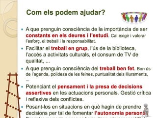 Com els podem ajudar?

   A que prenguin consciència de la importància de ser
    constants en els deures i l’estudi. Cal exigir i valorar
    l’esforç, el treball i la responsabilitat.
 Facilitar el treball en grup, l’ús de la biblioteca,
  l’accés a activitats culturals, el consum de TV de
  qualitat, ...
 A que prenguin consciència del treball ben fet. Bon ús
    de l’agenda, polidesa de les feines, puntualitat dels lliuraments,
    ...
   Potenciant el pensament i la presa de decisions
    assertives en les actuacions personals. Gestió crítica
    i reflexiva dels conflictes.
   Posant-los en situacions en què hagin de prendre
    decisions per tal de fomentar l’autonomia personal.
 
