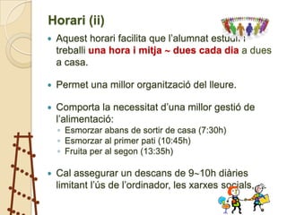 Horari (ii)
   Aquest horari facilita que l’alumnat estudiï i
    treballi una hora i mitja  dues cada dia a dues
    a casa.

   Permet una millor organització del lleure.

   Comporta la necessitat d’una millor gestió de
    l’alimentació:
    ◦ Esmorzar abans de sortir de casa (7:30h)
    ◦ Esmorzar al primer pati (10:45h)
    ◦ Fruita per al segon (13:35h)

   Cal assegurar un descans de 910h diàries
    limitant l’ús de l’ordinador, les xarxes socials, …
 