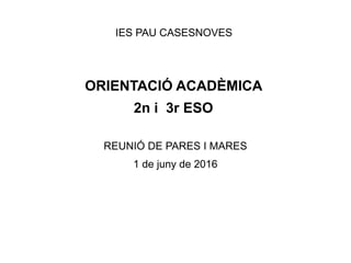 IES PAU CASESNOVES
ORIENTACIÓ ACADÈMICA
2n i 3r ESO
REUNIÓ DE PARES I MARES
1 de juny de 2016
 