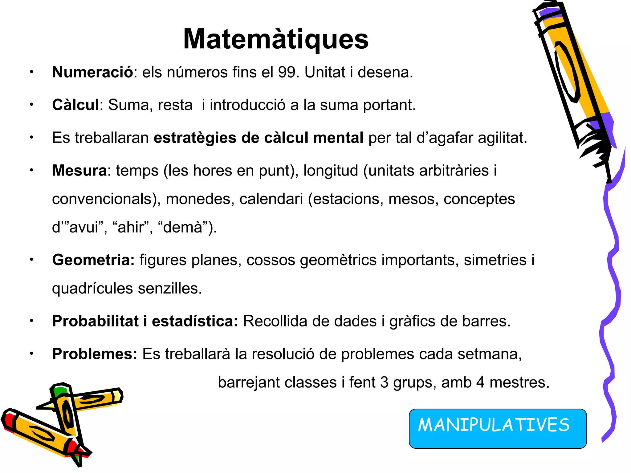 Matemàtiques
• Numeració: els números fins el 99. Unitat i desena.
• Càlcul: Suma, resta i introducció a la suma portant.
• Es treballaran estratègies de càlcul mental per tal d’agafar agilitat.
• Mesura: temps (les hores en punt), longitud (unitats arbitràries i
convencionals), monedes, calendari (estacions, mesos, conceptes
d’”avui”, “ahir”, “demà”).
• Geometria: figures planes, cossos geomètrics importants, simetries i
quadrícules senzilles.
• Probabilitat i estadística: Recollida de dades i gràfics de barres.
• Problemes: Es treballarà la resolució de problemes cada setmana,
barrejant classes i fent 3 grups, amb 4 mestres.
MANIPULATIVES
 
