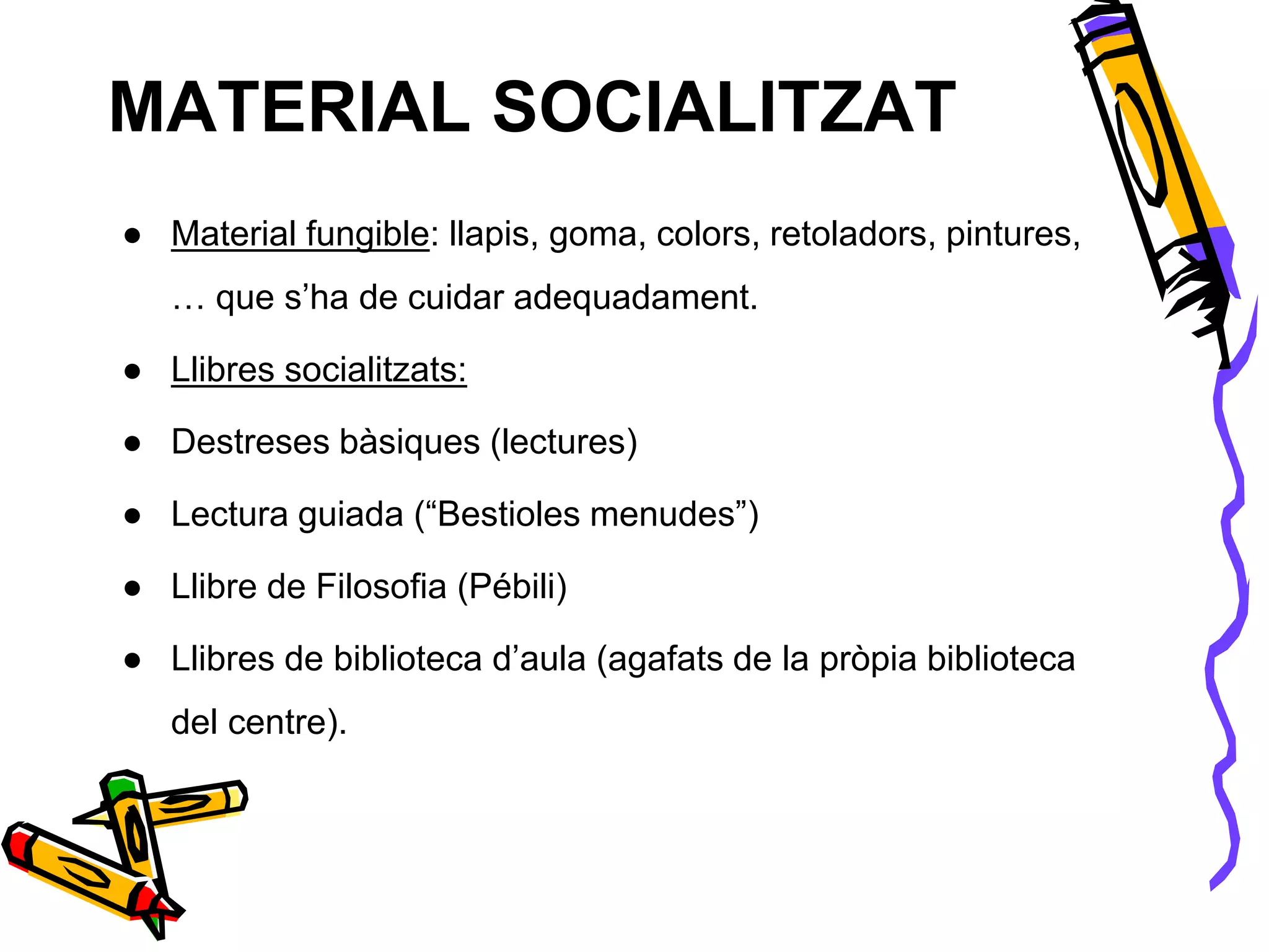 MATERIAL SOCIALITZAT
● Material fungible: llapis, goma, colors, retoladors, pintures,
… que s’ha de cuidar adequadament.
● Llibres socialitzats:
● Destreses bàsiques (lectures)
● Lectura guiada (“Bestioles menudes”)
● Llibre de Filosofia (Pébili)
● Llibres de biblioteca d’aula (agafats de la pròpia biblioteca
del centre).
 